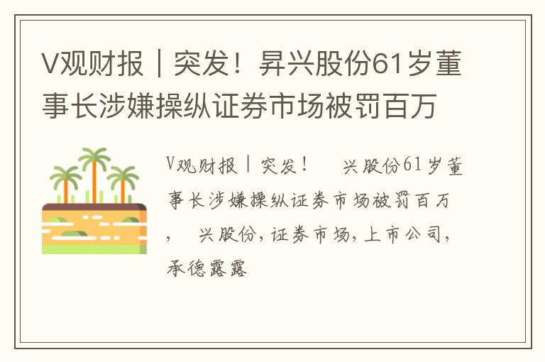 V观财报｜突发！昇兴股份61岁董事长涉嫌操纵证券市场被罚百万