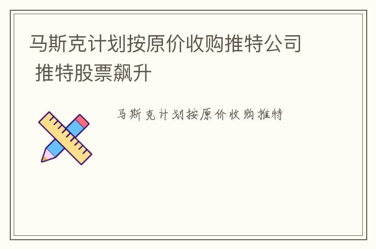 马斯克计划按原价收购推特公司 推特股票飙升