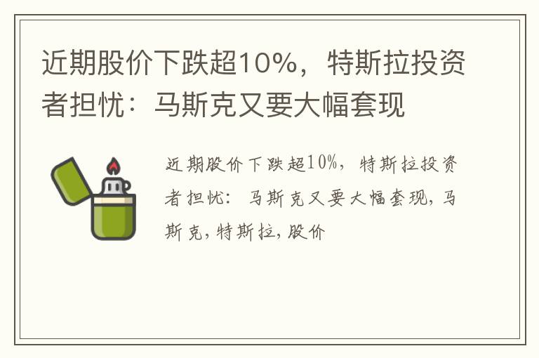 近期股价下跌超10%，特斯拉投资者担忧：马斯克又要大幅套现