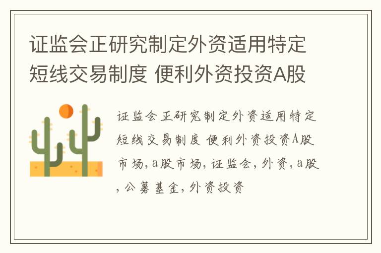 证监会正研究制定外资适用特定短线交易制度 便利外资投资A股市场