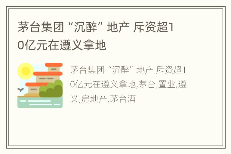 茅台集团“沉醉”地产 斥资超10亿元在遵义拿地