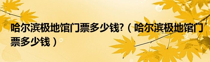 哈尔滨极地馆门票多少钱?（哈尔滨极地馆门票多少钱）