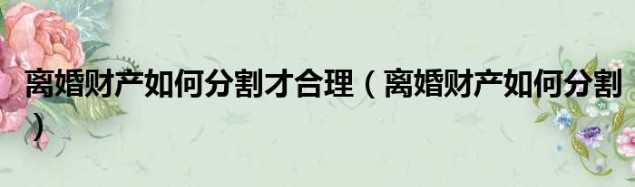 离婚财产如何分割才合理_离婚财产如何分割解析