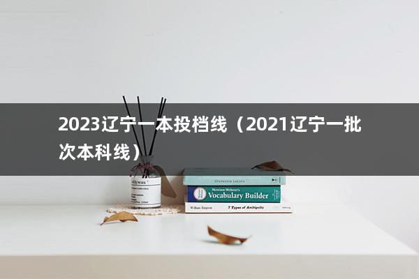 2023辽宁一本投档线（2021辽宁一批次本科线）